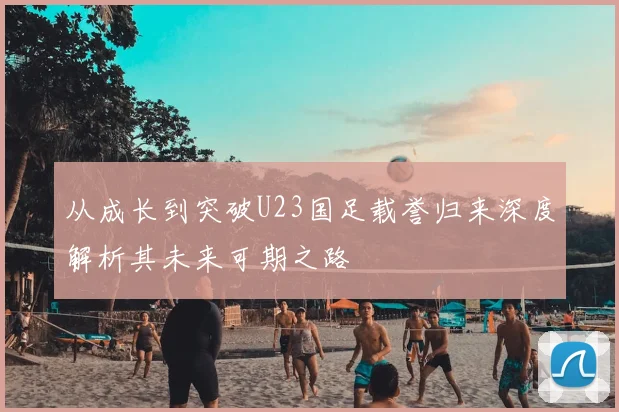 从成长到突破U23国足载誉归来深度解析其未来可期之路