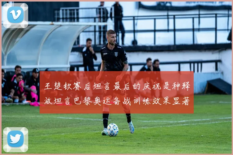 王楚钦赛后坦言最后的庆祝是种释放坦言巴黎奥运备战训练效果显著