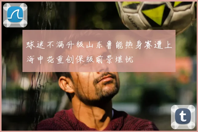 球迷不满升级山东鲁能热身赛遭上海申花重创保级前景堪忧