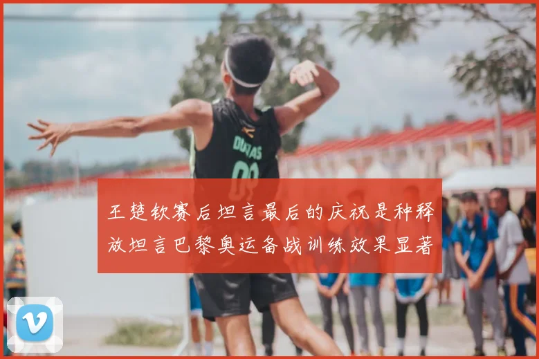 王楚钦赛后坦言最后的庆祝是种释放坦言巴黎奥运备战训练效果显著