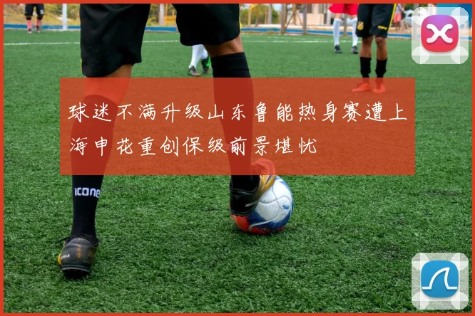 球迷不满升级山东鲁能热身赛遭上海申花重创保级前景堪忧