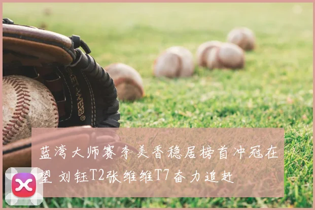 蓝湾大师赛李美香稳居榜首冲冠在望 刘钰T2张维维T7奋力追赶