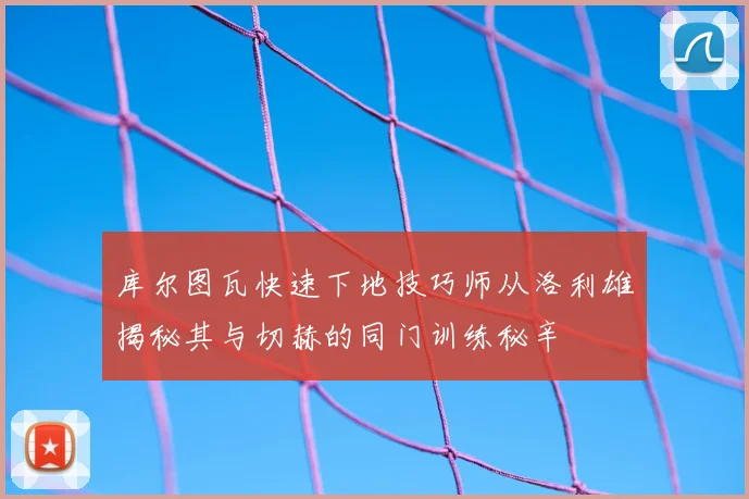 库尔图瓦快速下地技巧师从洛利雄揭秘其与切赫的同门训练秘辛