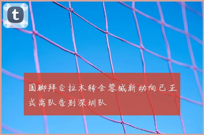 国脚拜合拉木转会蓉城新动向已正式离队告别深圳队
