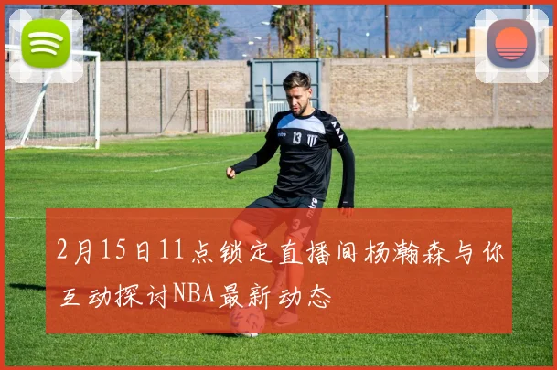 2月15日11点锁定直播间杨瀚森与你互动探讨NBA最新动态