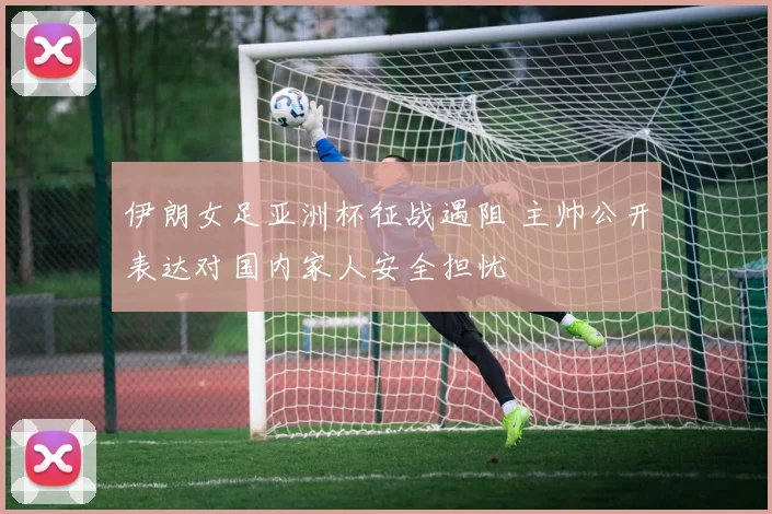 伊朗女足亚洲杯征战遇阻 主帅公开表达对国内家人安全担忧