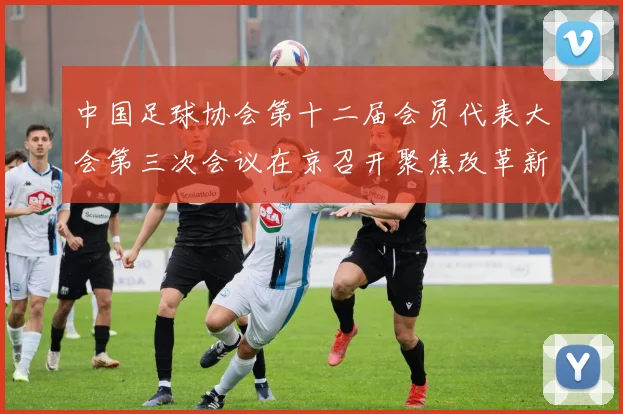 中国足球协会第十二届会员代表大会第三次会议在京召开聚焦改革新动向