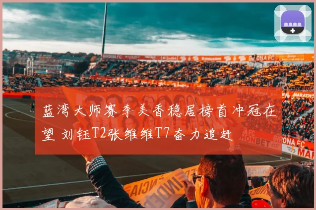 蓝湾大师赛李美香稳居榜首冲冠在望 刘钰T2张维维T7奋力追赶