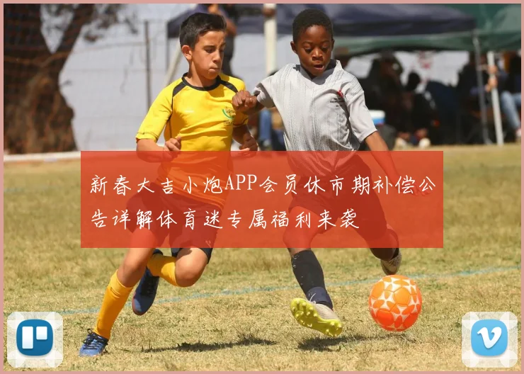 新春大吉小炮APP会员休市期补偿公告详解体育迷专属福利来袭