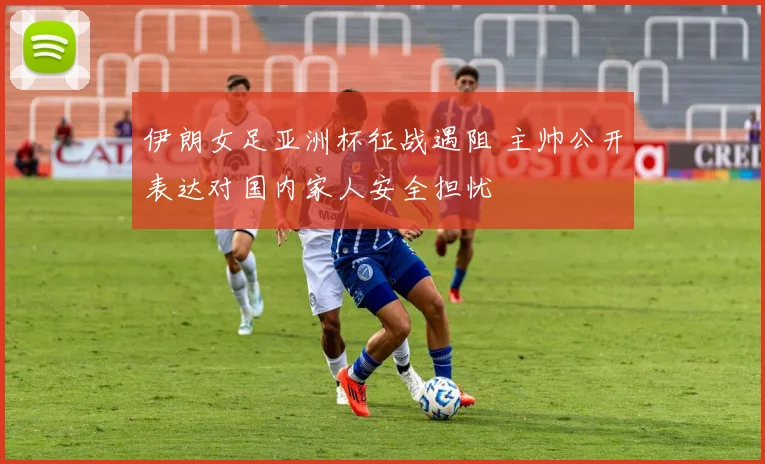 伊朗女足亚洲杯征战遇阻 主帅公开表达对国内家人安全担忧